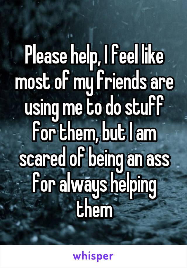 Please help, I feel like most of my friends are using me to do stuff for them, but I am scared of being an ass for always helping them