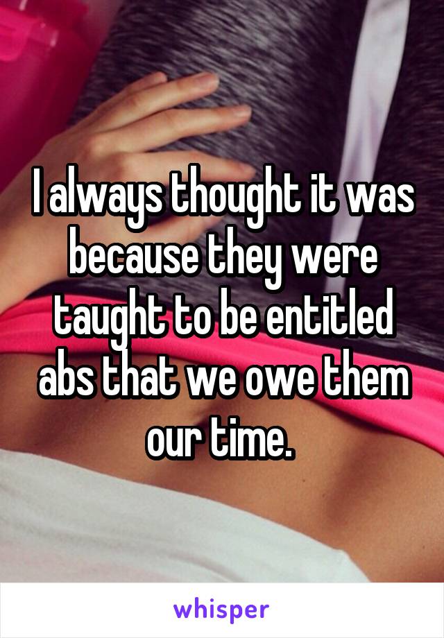 I always thought it was because they were taught to be entitled abs that we owe them our time. 