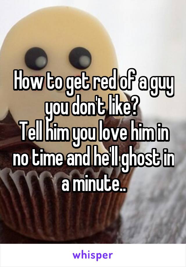 How to get red of a guy you don't like? 
Tell him you love him in no time and he'll ghost in a minute..