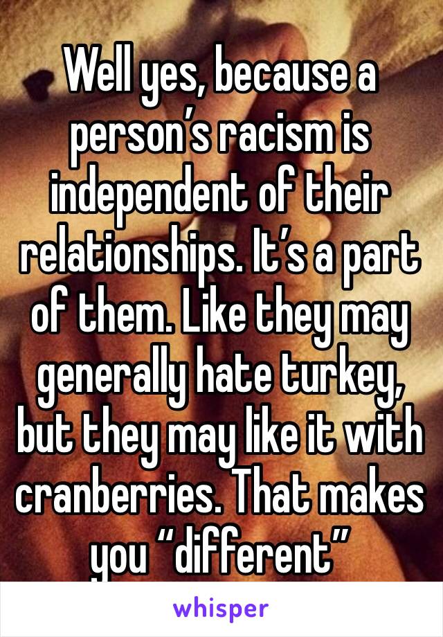 Well yes, because a person’s racism is independent of their relationships. It’s a part of them. Like they may generally hate turkey, but they may like it with cranberries. That makes you “different”