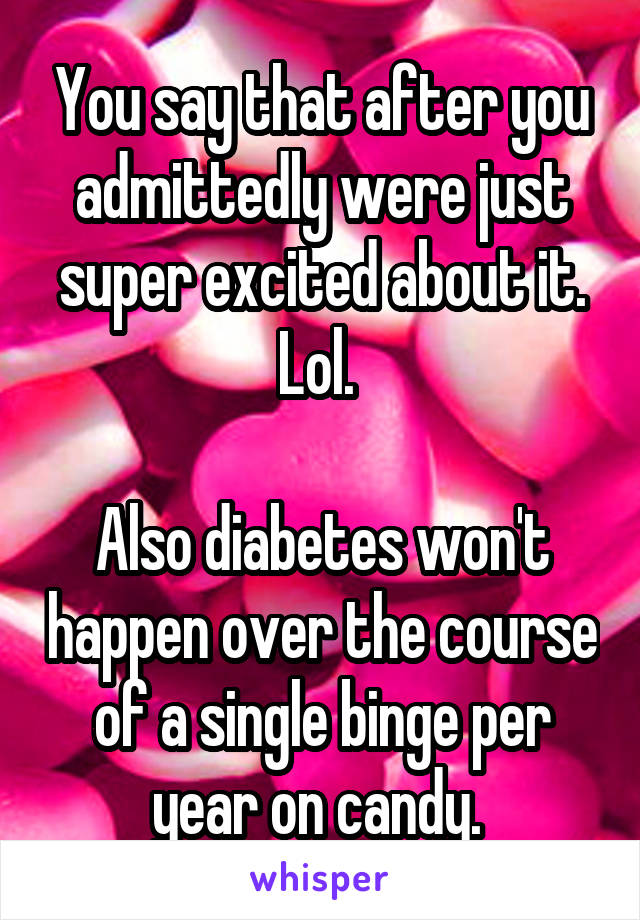 You say that after you admittedly were just super excited about it. Lol. 

Also diabetes won't happen over the course of a single binge per year on candy. 