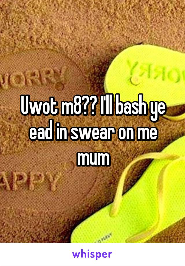 Uwot m8?? I'll bash ye ead in swear on me mum