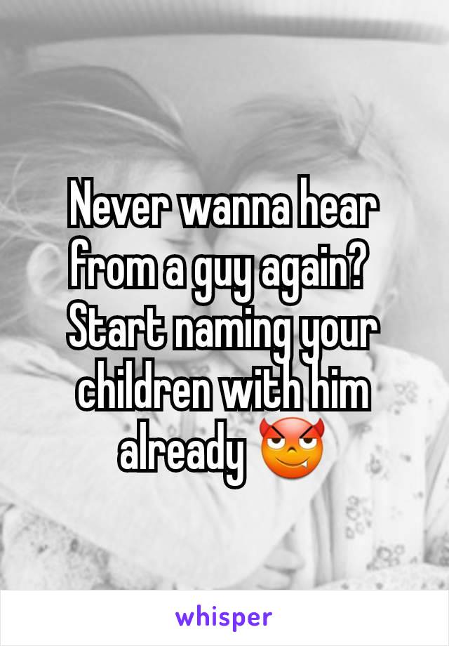 Never wanna hear from a guy again? 
Start naming your children with him already 😈