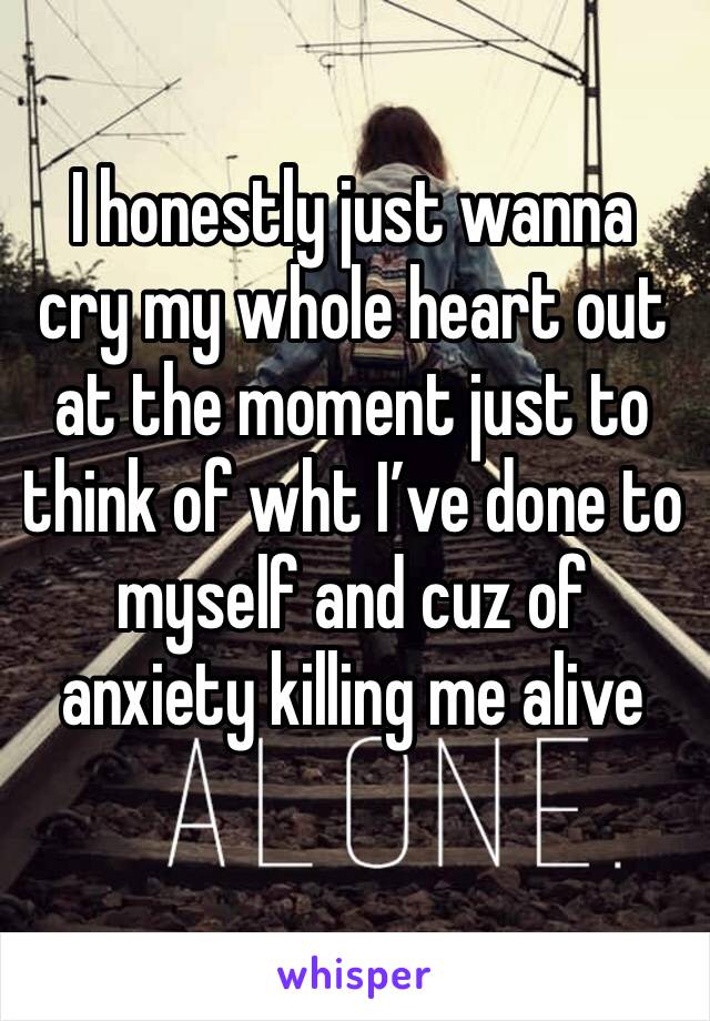 I honestly just wanna cry my whole heart out at the moment just to think of wht I’ve done to myself and cuz of anxiety killing me alive 