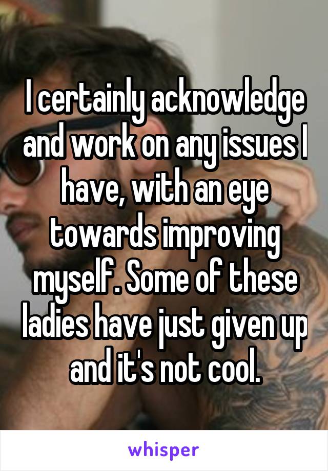 I certainly acknowledge and work on any issues I have, with an eye towards improving myself. Some of these ladies have just given up and it's not cool.