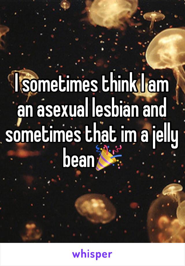 I sometimes think I am an asexual lesbian and sometimes that im a jelly bean🎉