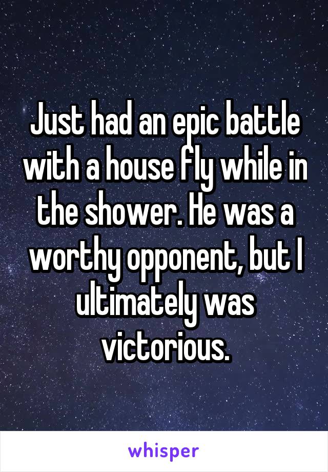 Just had an epic battle with a house fly while in the shower. He was a worthy opponent, but I ultimately was victorious.