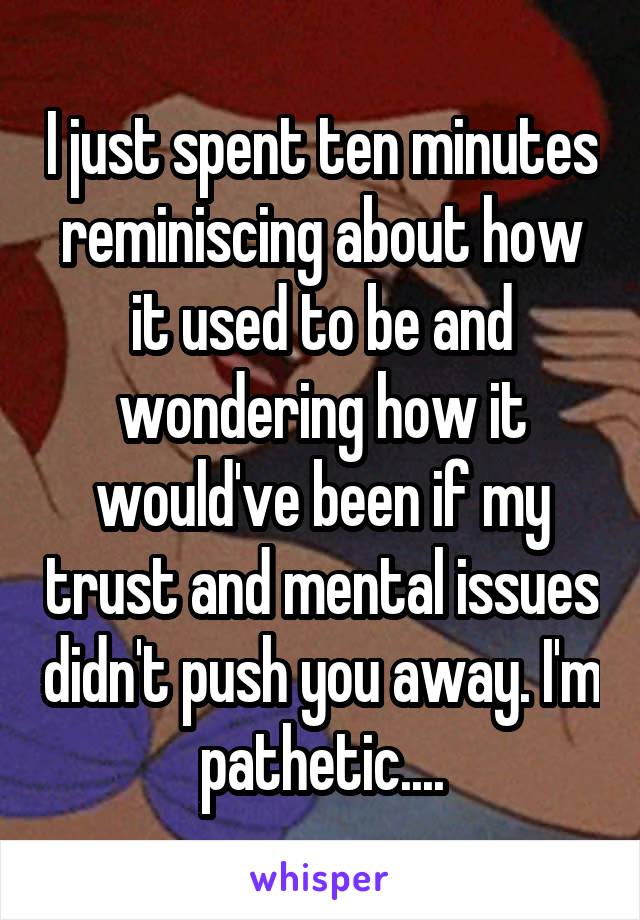 I just spent ten minutes reminiscing about how it used to be and wondering how it would've been if my trust and mental issues didn't push you away. I'm pathetic....