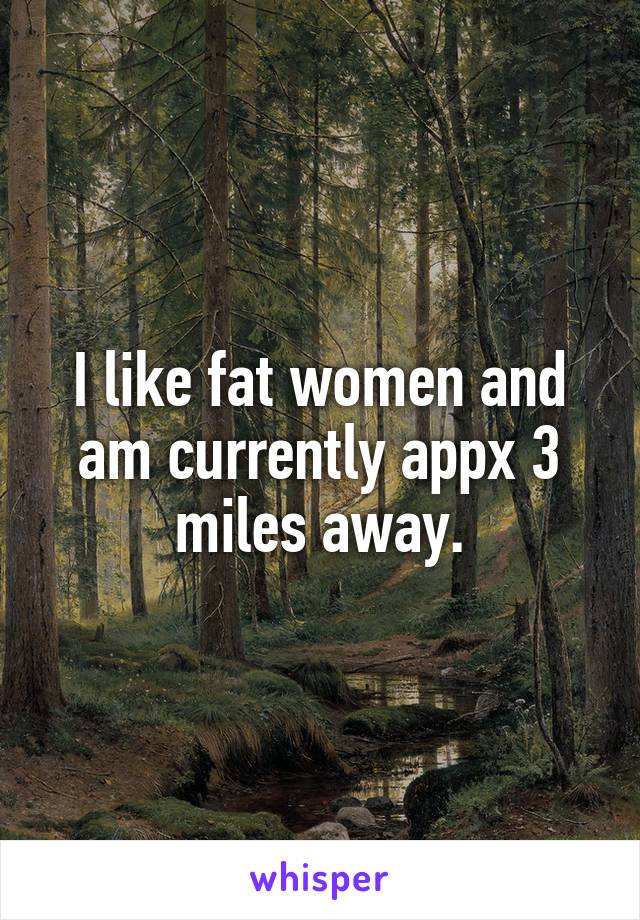 I like fat women and am currently appx 3 miles away.