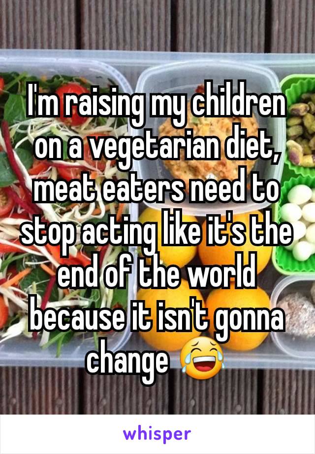 I'm raising my children on a vegetarian diet, meat eaters need to stop acting like it's the end of the world because it isn't gonna change 😂