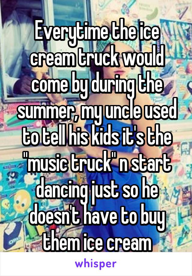 Everytime the ice cream truck would come by during the summer, my uncle used to tell his kids it's the "music truck" n start dancing just so he doesn't have to buy them ice cream