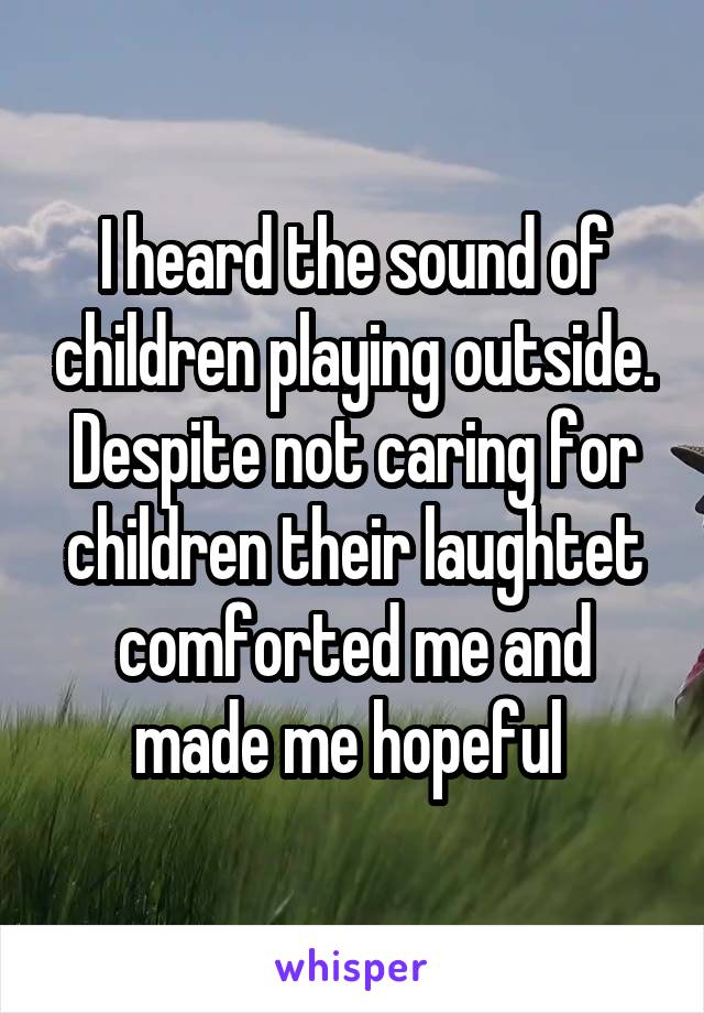 I heard the sound of children playing outside. Despite not caring for children their laughtet comforted me and made me hopeful 