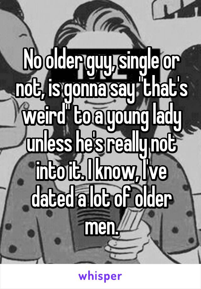 No older guy, single or not, is gonna say "that's weird" to a young lady unless he's really not into it. I know, I've dated a lot of older men.