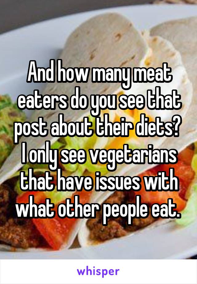 And how many meat eaters do you see that post about their diets?  I only see vegetarians that have issues with what other people eat. 