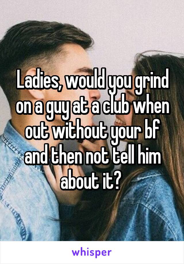 Ladies, would you grind on a guy at a club when out without your bf and then not tell him about it? 