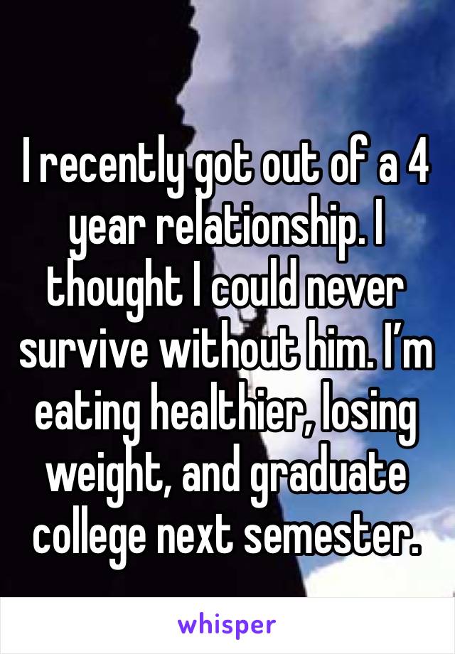 I recently got out of a 4 year relationship. I thought I could never survive without him. I’m eating healthier, losing weight, and graduate college next semester. 