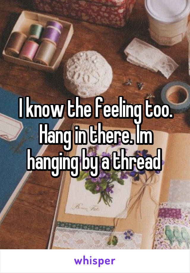 I know the feeling too. Hang in there. Im hanging by a thread 