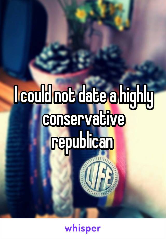 I could not date a highly conservative republican 