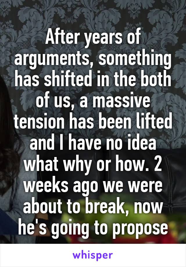 After years of arguments, something has shifted in the both of us, a massive tension has been lifted and I have no idea what why or how. 2 weeks ago we were about to break, now he's going to propose