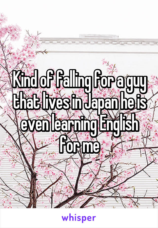 Kind of falling for a guy that lives in Japan he is even learning English for me