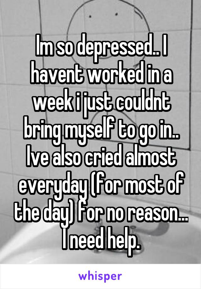 Im so depressed.. I havent worked in a week i just couldnt bring myself to go in.. Ive also cried almost everyday (for most of the day) for no reason... I need help.