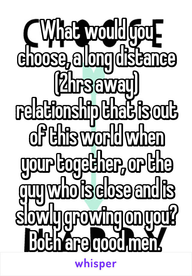 What would you choose, a long distance (2hrs away) relationship that is out of this world when your together, or the guy who is close and is slowly growing on you? Both are good men. 