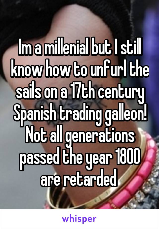 Im a millenial but I still know how to unfurl the sails on a 17th century Spanish trading galleon! Not all generations passed the year 1800 are retarded 