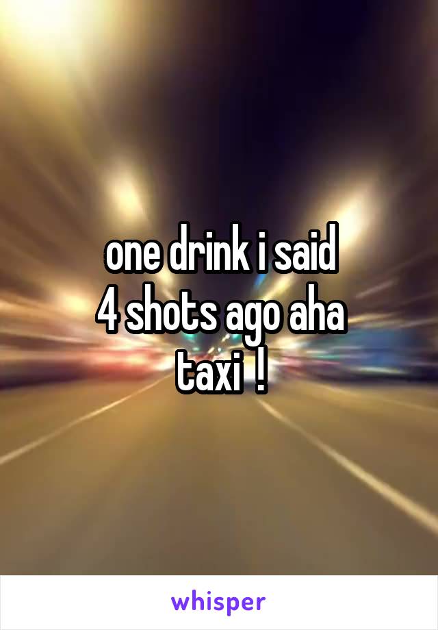 one drink i said
4 shots ago aha
taxi  !