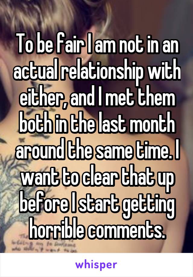 To be fair I am not in an actual relationship with either, and I met them both in the last month around the same time. I want to clear that up before I start getting horrible comments.