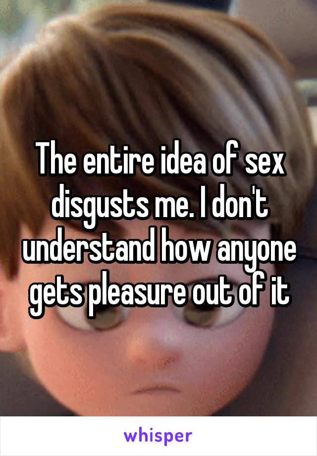 The entire idea of sex disgusts me. I don't understand how anyone gets pleasure out of it