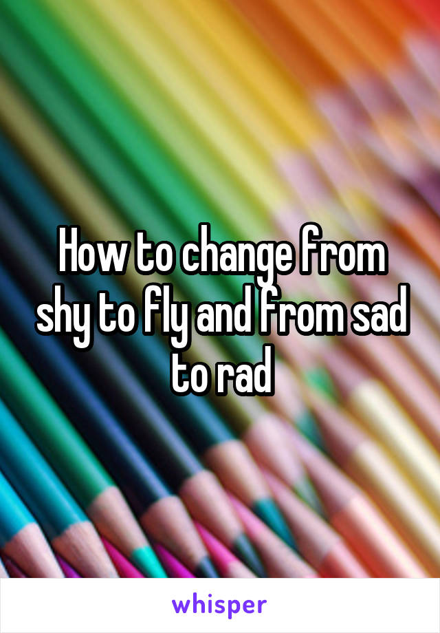 How to change from shy to fly and from sad to rad