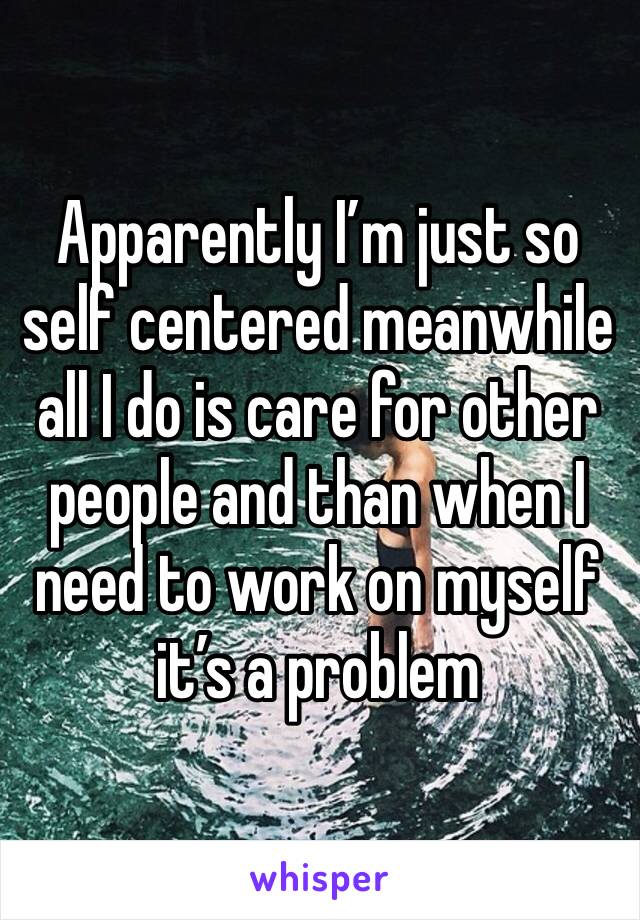 Apparently I’m just so self centered meanwhile all I do is care for other people and than when I need to work on myself it’s a problem 