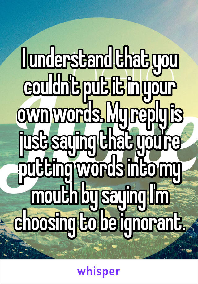 I understand that you couldn't put it in your own words. My reply is just saying that you're putting words into my mouth by saying I'm choosing to be ignorant.