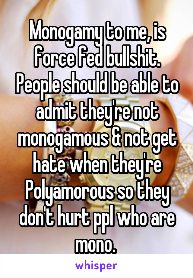 Monogamy to me, is force fed bullshit. People should be able to admit they're not monogamous & not get hate when they're Polyamorous so they don't hurt ppl who are mono. 