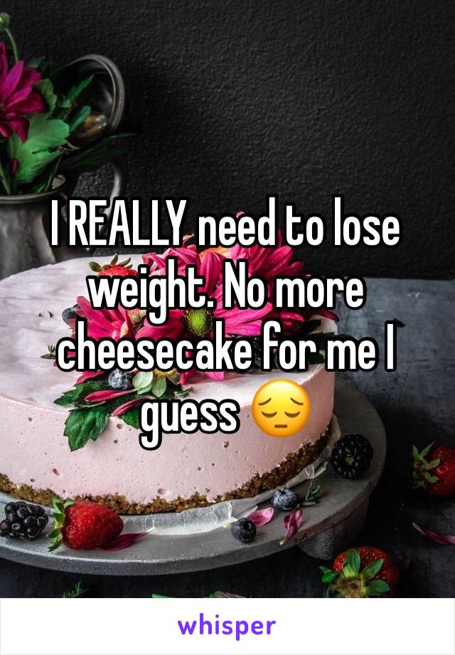 I REALLY need to lose weight. No more cheesecake for me I guess 😔