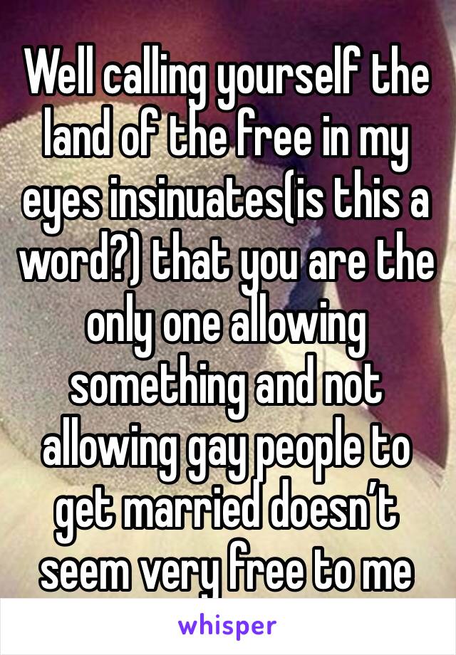 Well calling yourself the land of the free in my eyes insinuates(is this a word?) that you are the only one allowing something and not allowing gay people to get married doesn’t seem very free to me