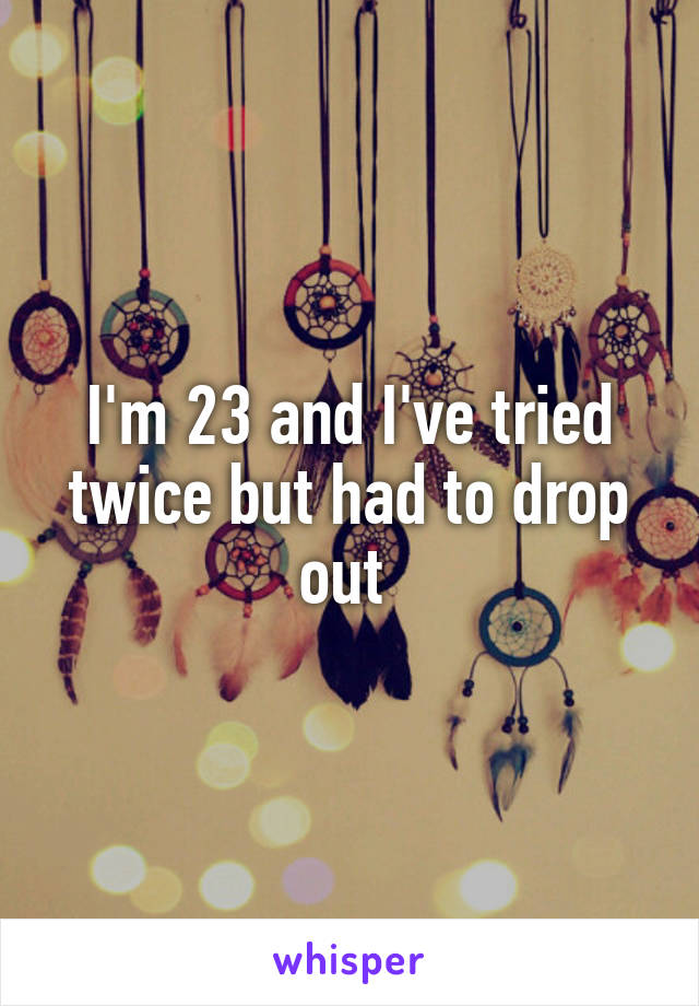 I'm 23 and I've tried twice but had to drop out 