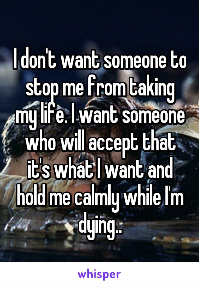 I don't want someone to stop me from taking my life. I want someone who will accept that it's what I want and hold me calmly while I'm dying..