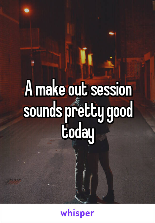 A make out session sounds pretty good today