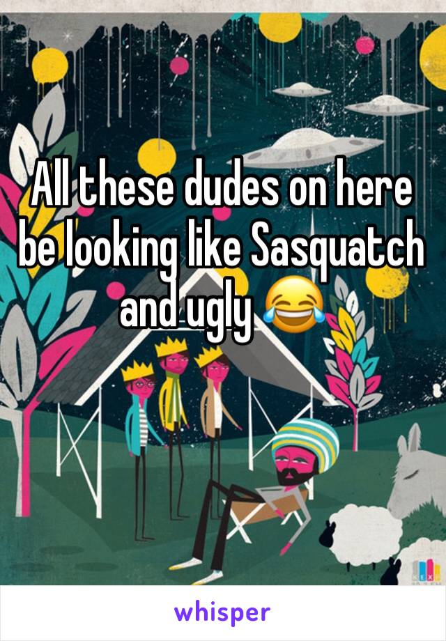 All these dudes on here be looking like Sasquatch and ugly 😂