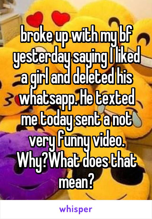 broke up with my bf yesterday saying I liked a girl and deleted his whatsapp. He texted me today sent a not very funny video. Why?What does that mean?