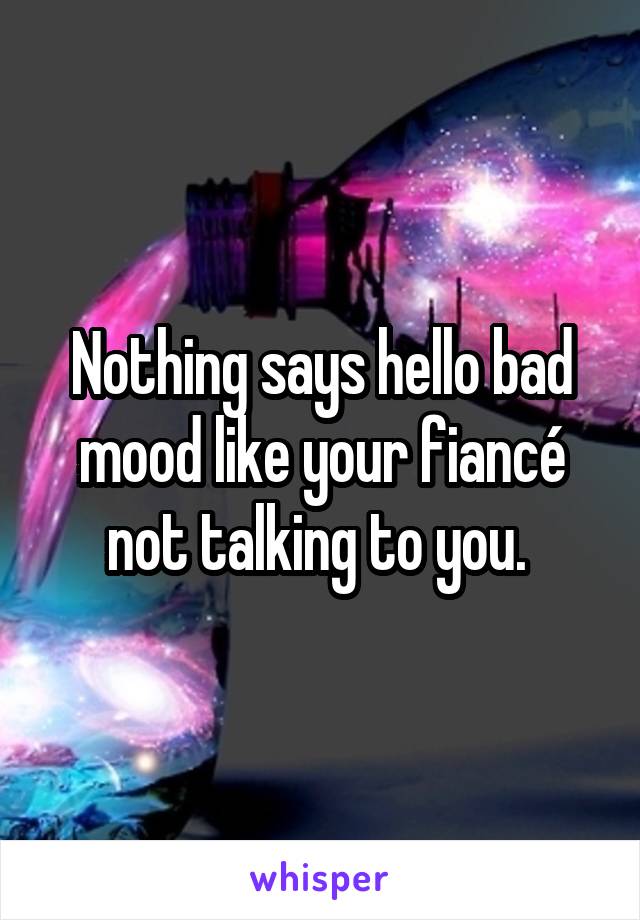 Nothing says hello bad mood like your fiancé not talking to you. 