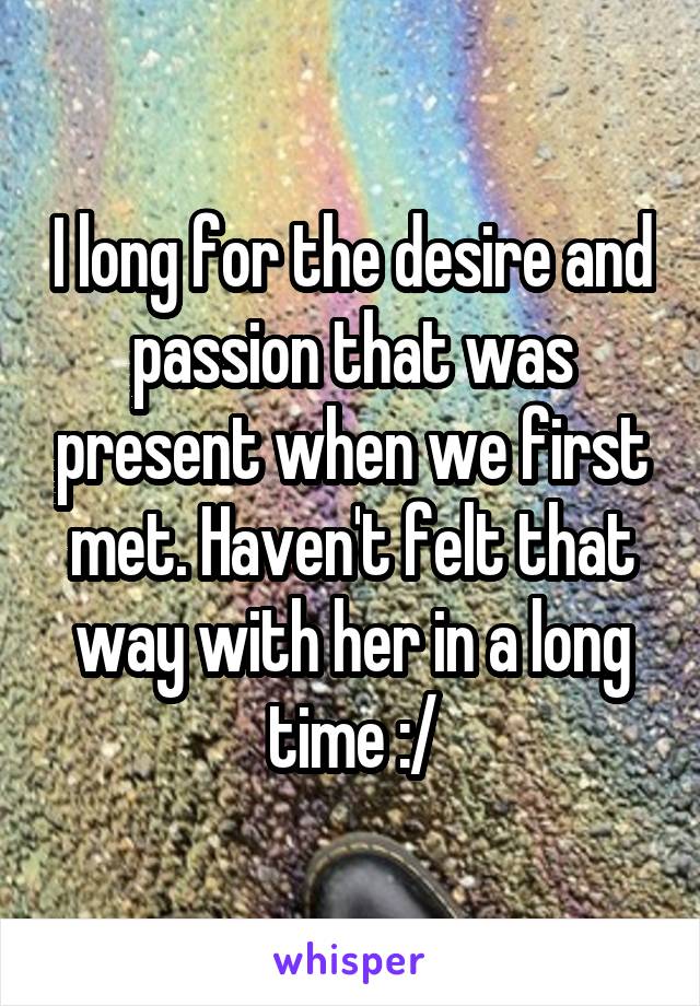 I long for the desire and passion that was present when we first met. Haven't felt that way with her in a long time :/