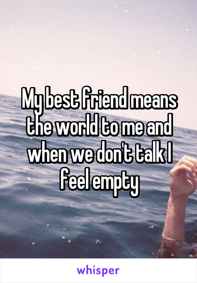 My best friend means the world to me and when we don't talk I feel empty