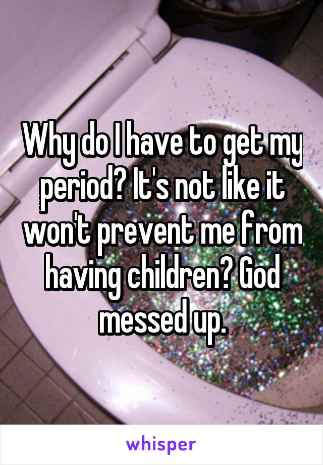 Why do I have to get my period? It's not like it won't prevent me from having children? God messed up.