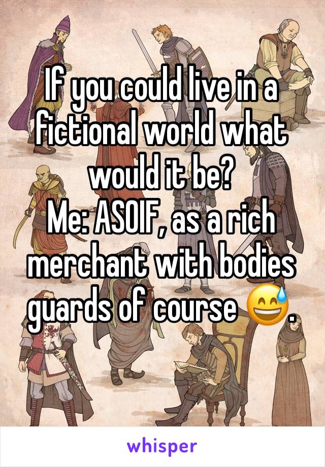 If you could live in a fictional world what would it be? 
Me: ASOIF, as a rich merchant with bodies guards of course 😅. 