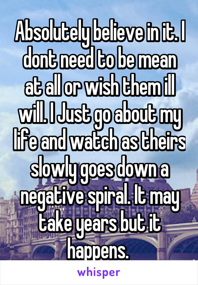 Absolutely believe in it. I dont need to be mean at all or wish them ill will. I Just go about my life and watch as theirs slowly goes down a negative spiral. It may take years but it happens. 