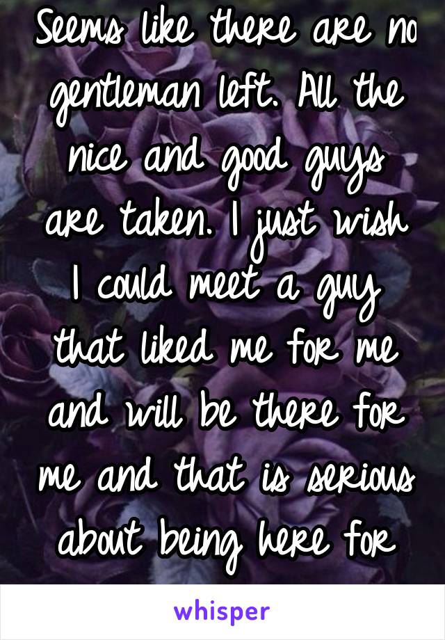 Seems like there are no gentleman left. All the nice and good guys are taken. I just wish I could meet a guy that liked me for me and will be there for me and that is serious about being here for me.