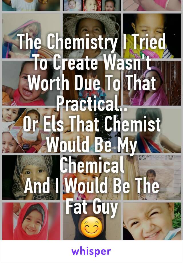 The Chemistry I Tried
To Create Wasn't Worth Due To That Practical..
Or Els That Chemist
Would Be My Chemical
And I Would Be The
Fat Guy
😊