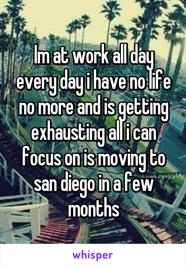 Im at work all day every day i have no life no more and is getting exhausting all i can focus on is moving to san diego in a few months